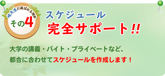 岐大生に選ばれる理由その4 スケジュール完全サポート 大学の講義・バイト・プライベートなど、都合に合わせてスケジュールを作成します！