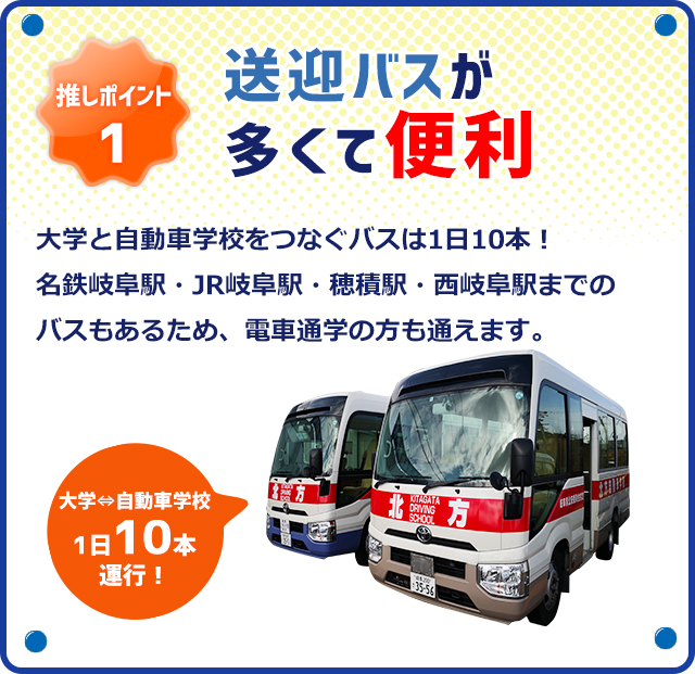 推しポイント1 送迎バスが多くて便利！大学と自動車学校をつなぐバスは1日10本！名鉄岐阜駅・JR岐阜駅・穂積駅・西岐阜駅までのバスもあるため、電車通学の方も通えます。