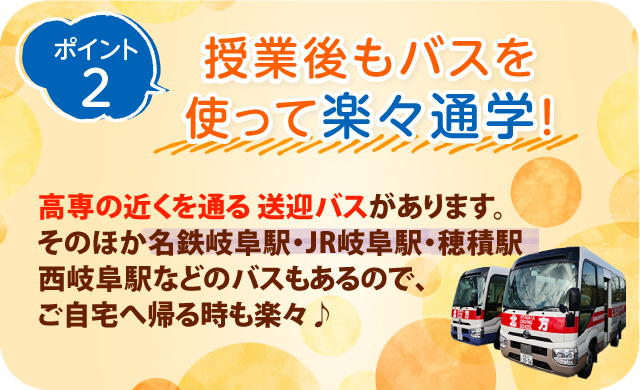 ポイント2授業後もバスを使って楽々通学！高専の近くを通る送迎バスがあります。 そのほか名鉄岐阜駅・JR岐阜駅・穂積駅・西岐阜駅などのバスもあるので、ご自宅へ帰る時も楽々♪ 