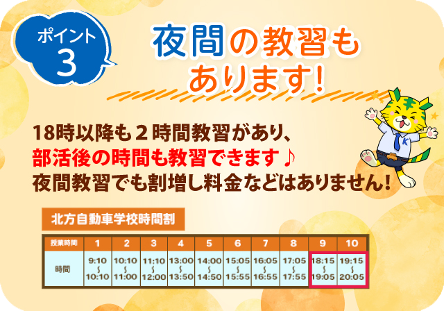 ポイント3　夜間の教習もあります！18時以降も2時間教習があり、部活後の時間も教習できます♪夜間教習でも割増し料金などはありません！