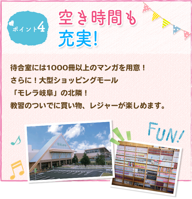 ポイント4 空き時間も充実！待合室には1000冊以上のマンガを用意！さらに！大型ショッピングモール「モレラ岐阜」まで自動車で3分！教習のついでに買い物、レジャーが楽しめます