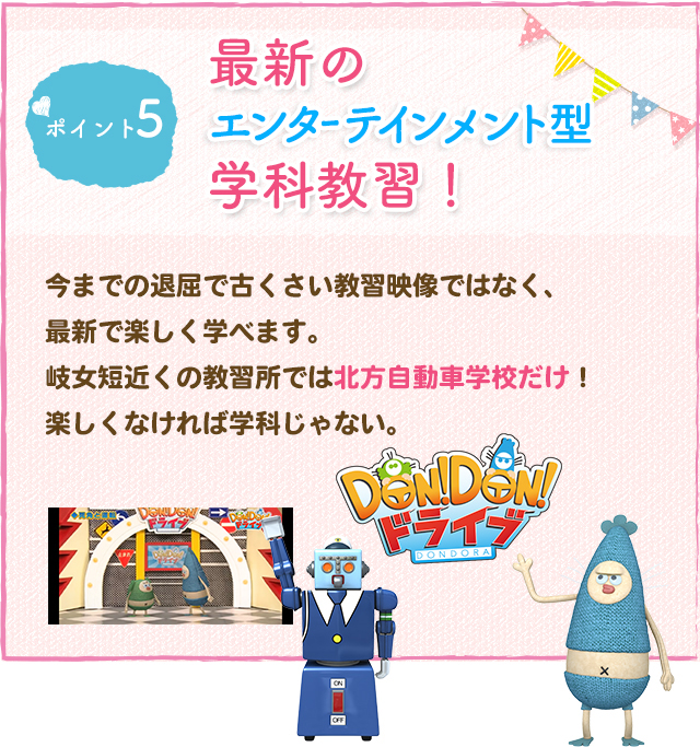 ポイント5 最新のエンターテインメント型学科教習！今までの退屈で古くさい教習映像ではなく、最新で楽しく学べます。
岐女短近くの教習所では北方自動車学校だけ！楽しくなければ学科じゃない。